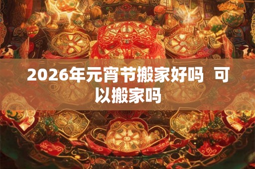 2026年元宵节搬家好吗 可以搬家吗 2026年元宵节搬家好吗 可以搬家吗