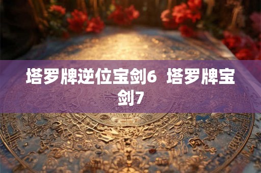 塔罗牌逆位宝剑6  塔罗牌宝剑7