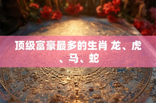 顶级富豪最多的生肖 龙、虎、马、蛇