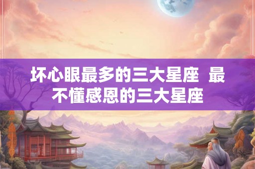 坏心眼最多的三大星座 最不懂感恩的三大星座 坏心眼最多的三大星座 最不懂感恩的三大星座