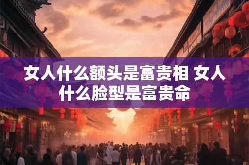 女人什么额头是富贵相 女人什么脸型是富贵命