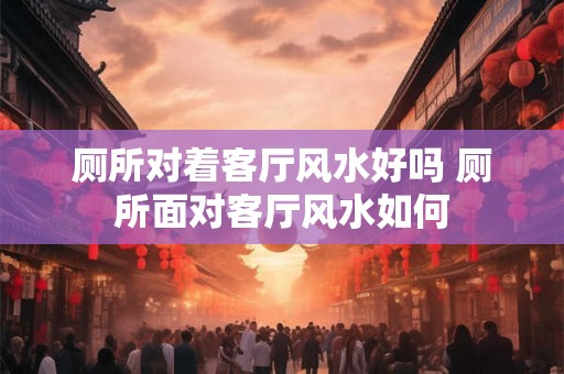 厕所对着客厅风水好吗 厕所面对客厅风水如何