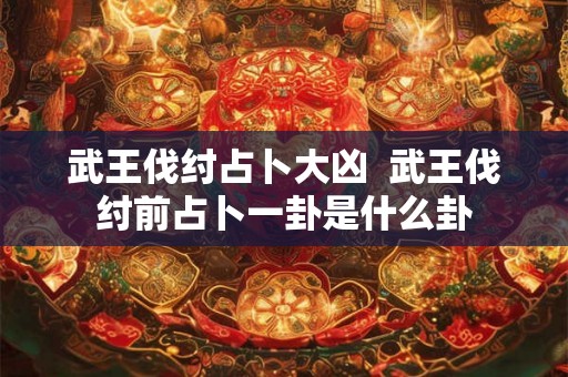 武王伐纣占卜大凶  武王伐纣前占卜一卦是什么卦
