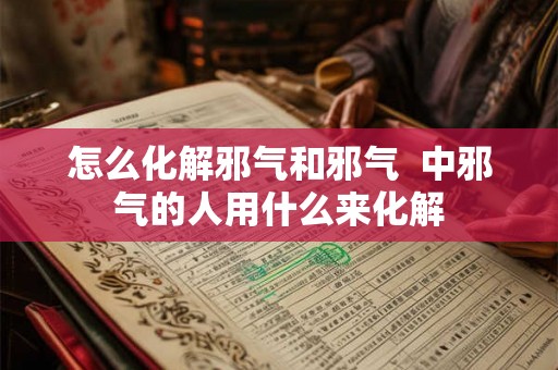 怎么化解邪气和邪气  中邪气的人用什么来化解
