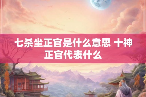 七杀坐正官是什么意思 十神正官代表什么