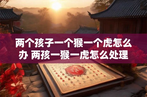 两个孩子一个猴一个虎怎么办 两孩一猴一虎怎么处理