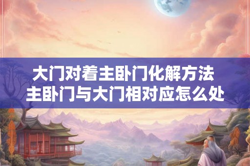 大门对着主卧门化解方法 主卧门与大门相对应怎么处理