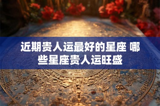 近期贵人运最好的星座 哪些星座贵人运旺盛