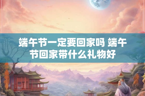 端午节一定要回家吗 端午节回家带什么礼物好