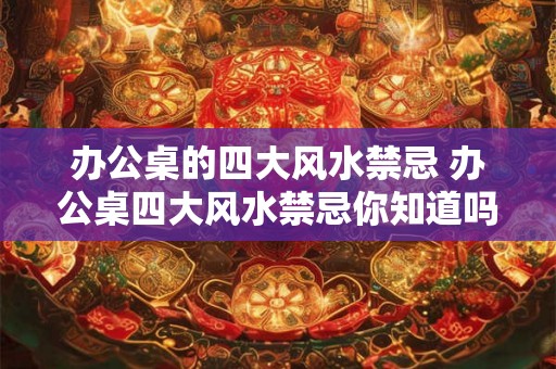 办公桌的四大风水禁忌 办公桌四大风水禁忌你知道吗 办公桌的四大风水禁忌 办公桌四大风水禁忌你知道吗