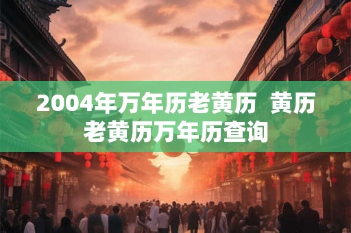 2004年万年历老黄历 黄历老黄历万年历查询 2004年万年历老黄历 黄历老黄历万年历查询