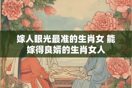 嫁人眼光最准的生肖女 能嫁得良婿的生肖女人 嫁人眼光最准的生肖女 能嫁得良婿的生肖女人