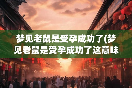 梦见老鼠是受孕成功了(梦见老鼠是受孕成功了这意味着什么)