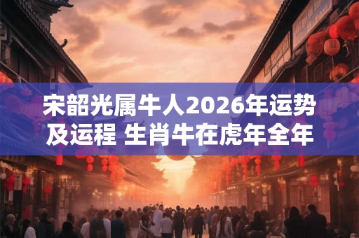 宋韶光属牛人2026年运势及运程 生肖牛在虎年全年每月运势如何