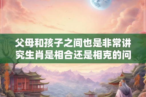 父母和孩子之间也是非常讲究生肖是相合还是相克的问题的
