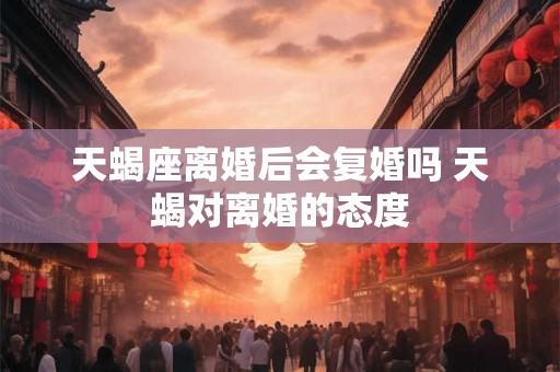 天蝎座离婚后会复婚吗 天蝎对离婚的态度 天蝎座离婚后会复婚吗 天蝎对离婚的态度