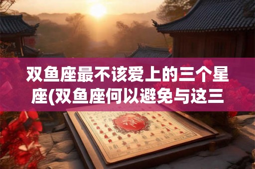 双鱼座最不该爱上的三个星座(双鱼座何以避免与这三星座恋爱？)