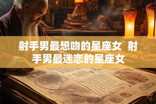 射手男最想吻的星座女  射手男最迷恋的星座女