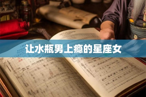让水瓶男上瘾的星座女 让水瓶男上瘾的星座女
