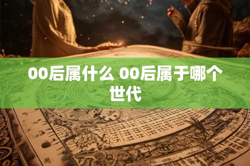 00后属什么 00后属于哪个世代