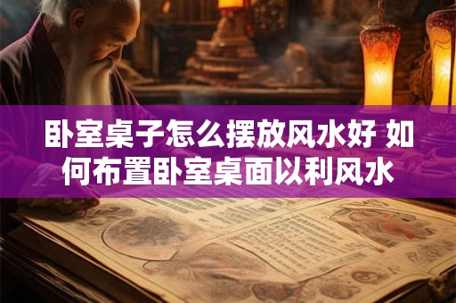 卧室桌子怎么摆放风水好 如何布置卧室桌面以利风水 卧室桌子怎么摆放风水好 如何布置卧室桌面以利风水