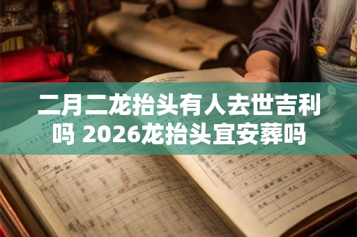 二月二龙抬头有人去世吉利吗 2026龙抬头宜安葬吗