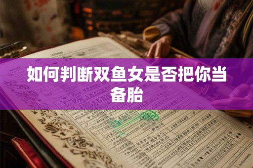 如何判断双鱼女是否把你当备胎