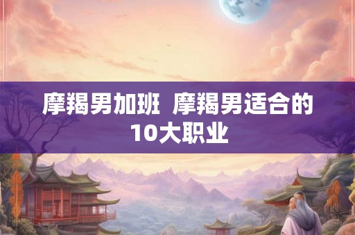 摩羯男加班  摩羯男适合的10大职业