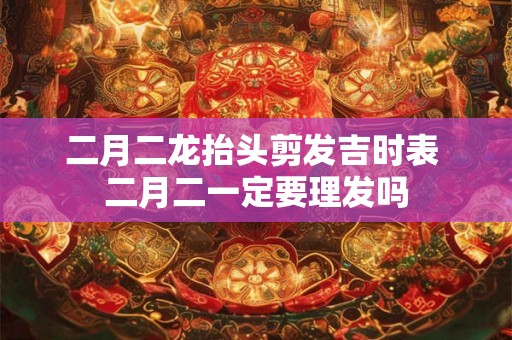 二月二龙抬头剪发吉时表 二月二一定要理发吗 二月二龙抬头剪发吉时表 二月二一定要理发吗