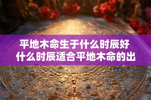 平地木命生于什么时辰好 什么时辰适合平地木命的出生