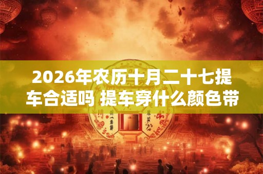 2026年农历十月二十七提车合适吗 提车穿什么颜色带好运 2026年农历十月二十七提车合适吗 提车穿什么颜色带好运