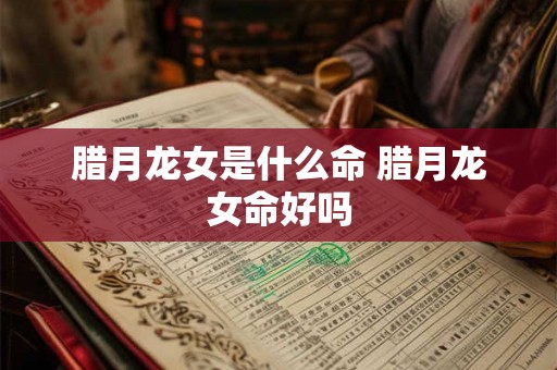 腊月龙女是什么命 腊月龙女命好吗