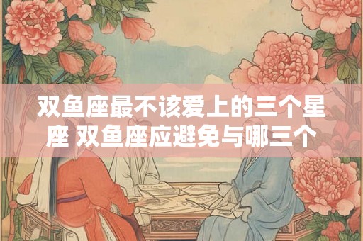 双鱼座最不该爱上的三个星座 双鱼座应避免与哪三个星座恋爱