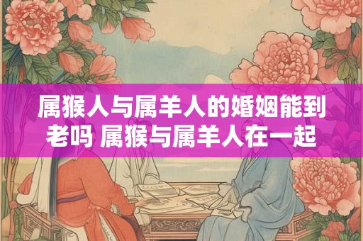 属猴人与属羊人的婚姻能到老吗 属猴与属羊人在一起会幸福吗