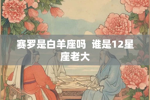 赛罗是白羊座吗 谁是12星座老大 赛罗是白羊座吗 谁是12星座老大