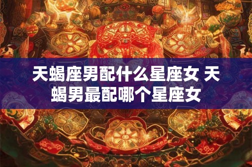 天蝎座男配什么星座女 天蝎男最配哪个星座女