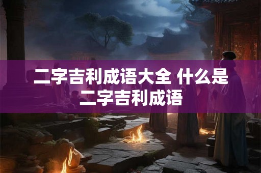 二字吉利成语大全 什么是二字吉利成语 二字吉利成语大全 什么是二字吉利成语