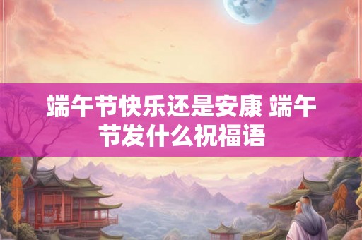 端午节快乐还是安康 端午节发什么祝福语 端午节快乐还是安康 端午节发什么祝福语