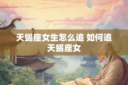 天蝎座女生怎么追 如何追天蝎座女