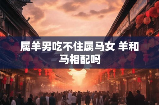 属羊男吃不住属马女 羊和马相配吗