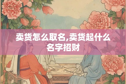 卖货怎么取名,卖货起什么名字招财