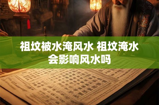 祖坟被水淹风水 祖坟淹水会影响风水吗 祖坟被水淹风水 祖坟淹水会影响风水吗