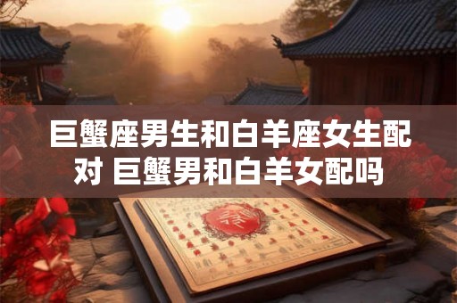 巨蟹座男生和白羊座女生配对 巨蟹男和白羊女配吗 巨蟹座男生和白羊座女生配对 巨蟹男和白羊女配吗