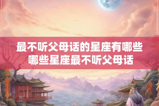 最不听父母话的星座有哪些 哪些星座最不听父母话