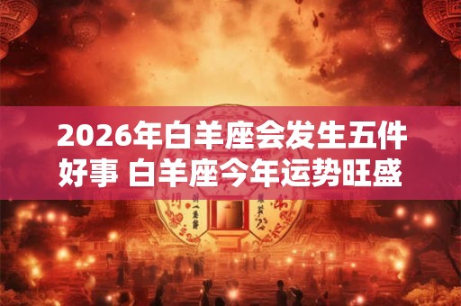 2026年白羊座会发生五件好事 白羊座今年运势旺盛吗