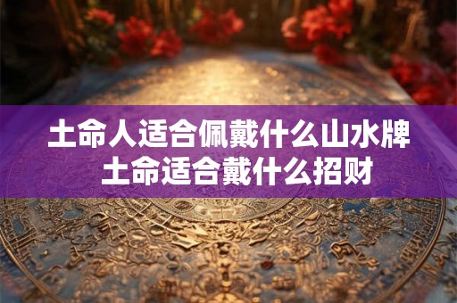 土命人适合佩戴什么山水牌  土命适合戴什么招财