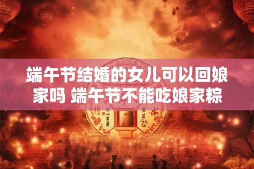 端午节结婚的女儿可以回娘家吗 端午节不能吃娘家粽吗