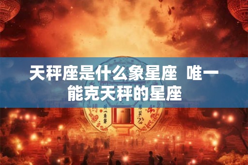 天秤座是什么象星座  唯一能克天秤的星座