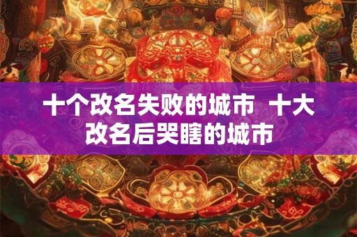 十个改名失败的城市  十大改名后哭瞎的城市