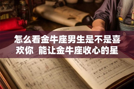 怎么看金牛座男生是不是喜欢你  能让金牛座收心的星座